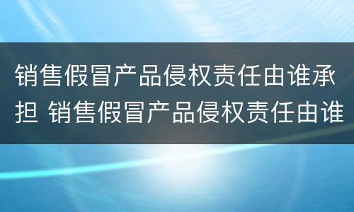 销售假冒产品侵权责任由谁承担 销售假冒产品侵权责任由谁承担呢