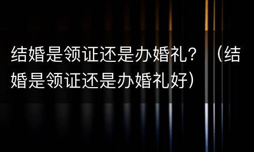 结婚是领证还是办婚礼？（结婚是领证还是办婚礼好）