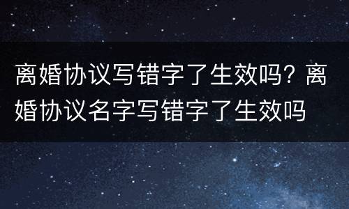 离婚协议写错字了生效吗? 离婚协议名字写错字了生效吗