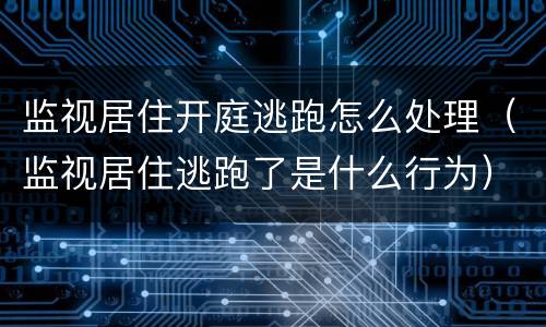 监视居住开庭逃跑怎么处理（监视居住逃跑了是什么行为）