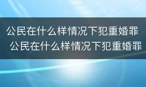 公民在什么样情况下犯重婚罪 公民在什么样情况下犯重婚罪判刑