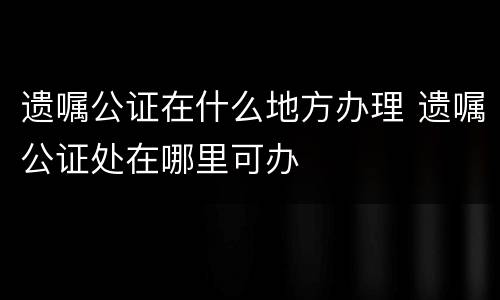 遗嘱公证在什么地方办理 遗嘱公证处在哪里可办