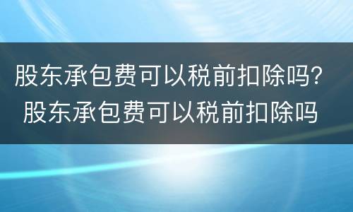 股东承包费可以税前扣除吗？ 股东承包费可以税前扣除吗
