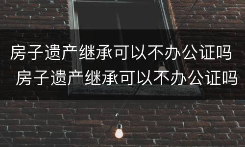 房子遗产继承可以不办公证吗 房子遗产继承可以不办公证吗北京