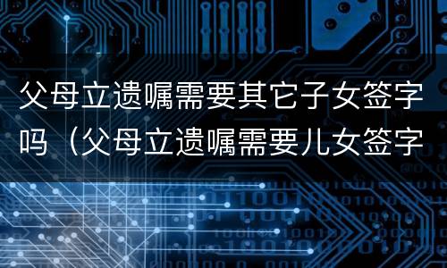 父母立遗嘱需要其它子女签字吗（父母立遗嘱需要儿女签字吗）