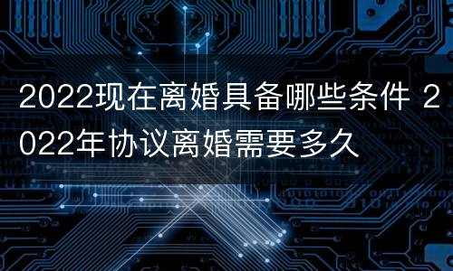 2022现在离婚具备哪些条件 2022年协议离婚需要多久