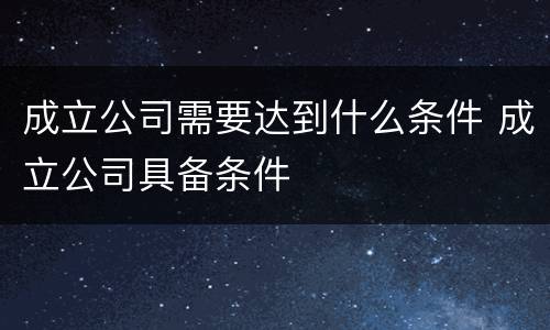 成立公司需要达到什么条件 成立公司具备条件