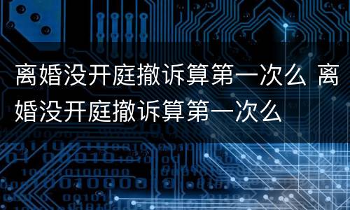 离婚没开庭撤诉算第一次么 离婚没开庭撤诉算第一次么