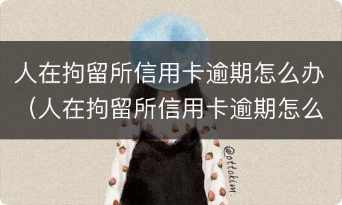 人在拘留所信用卡逾期怎么办（人在拘留所信用卡逾期怎么办理）