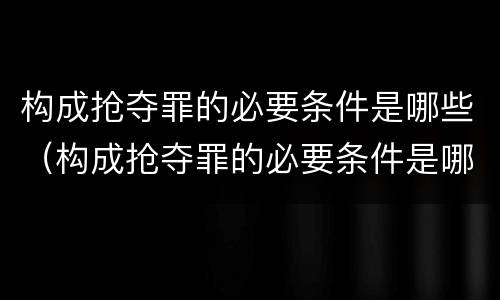构成抢夺罪的必要条件是哪些（构成抢夺罪的必要条件是哪些呢）