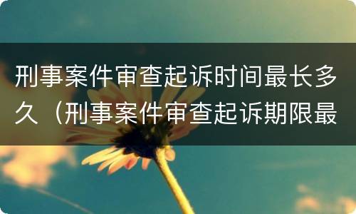 刑事案件审查起诉时间最长多久（刑事案件审查起诉期限最长多久）
