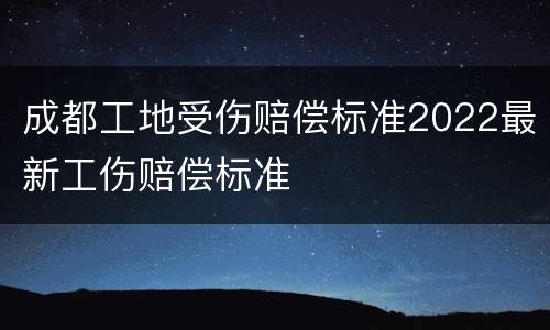 成都工地受伤赔偿标准2022最新工伤赔偿标准