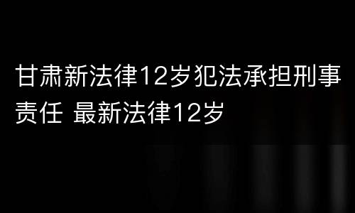 甘肃新法律12岁犯法承担刑事责任 最新法律12岁