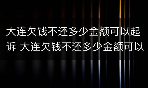 大连欠钱不还多少金额可以起诉 大连欠钱不还多少金额可以起诉公安局