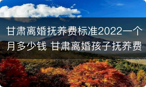 甘肃离婚抚养费标准2022一个月多少钱 甘肃离婚孩子抚养费怎么算