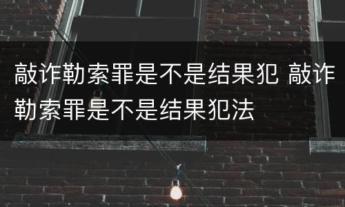 敲诈勒索罪是不是结果犯 敲诈勒索罪是不是结果犯法