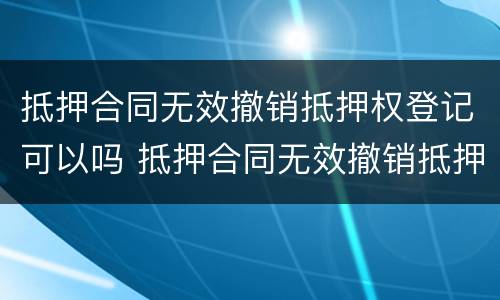 抵押合同无效撤销抵押权登记可以吗 抵押合同无效撤销抵押权登记可以吗为什么