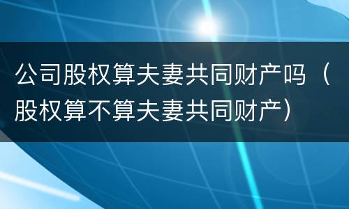 公司股权算夫妻共同财产吗（股权算不算夫妻共同财产）