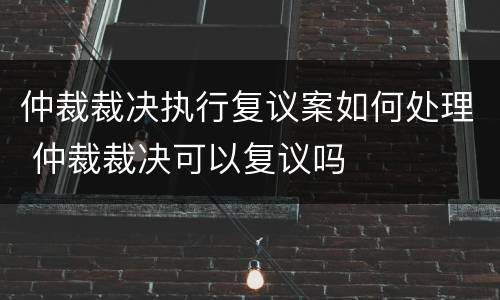 仲裁裁决执行复议案如何处理 仲裁裁决可以复议吗
