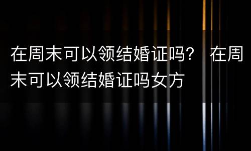 在周末可以领结婚证吗？ 在周末可以领结婚证吗女方