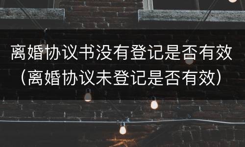 离婚协议书没有登记是否有效（离婚协议未登记是否有效）