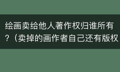 绘画卖给他人著作权归谁所有?（卖掉的画作者自己还有版权吗）