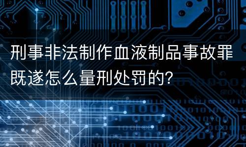 刑事非法制作血液制品事故罪既遂怎么量刑处罚的？