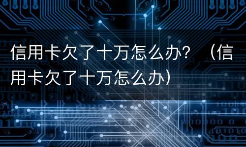 信用卡欠了十万怎么办？（信用卡欠了十万怎么办）