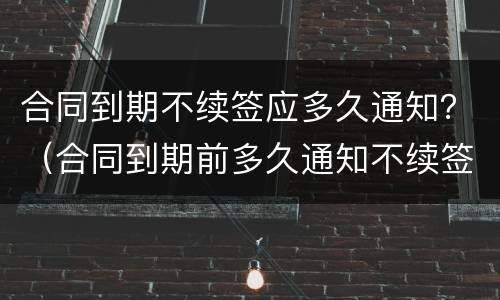 合同到期不续签应多久通知？（合同到期前多久通知不续签）