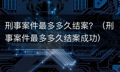 刑事案件最多多久结案？（刑事案件最多多久结案成功）