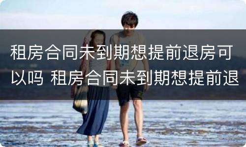 租房合同未到期想提前退房可以吗 租房合同未到期想提前退房可以吗
