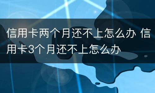 信用卡两个月还不上怎么办 信用卡3个月还不上怎么办