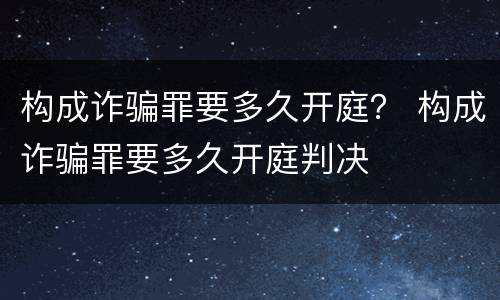 构成诈骗罪要多久开庭？ 构成诈骗罪要多久开庭判决