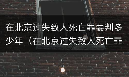 在北京过失致人死亡罪要判多少年（在北京过失致人死亡罪要判多少年以上）