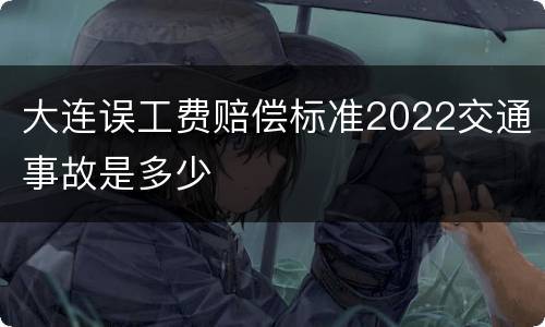 大连误工费赔偿标准2022交通事故是多少