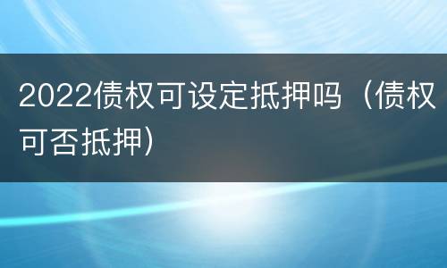 2022债权可设定抵押吗（债权可否抵押）