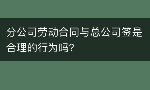 分公司劳动合同与总公司签是合理的行为吗？