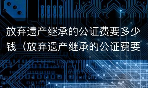放弃遗产继承的公证费要多少钱（放弃遗产继承的公证费要多少钱呢）