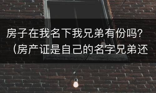房子在我名下我兄弟有份吗？（房产证是自己的名字兄弟还争得了这房子吗）