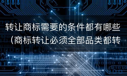 转让商标需要的条件都有哪些（商标转让必须全部品类都转让么）