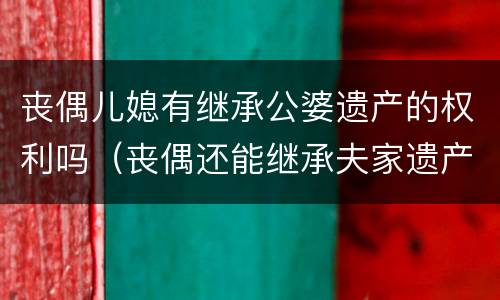 丧偶儿媳有继承公婆遗产的权利吗（丧偶还能继承夫家遗产吗）