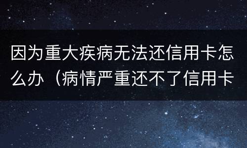 因为重大疾病无法还信用卡怎么办（病情严重还不了信用卡怎么办）