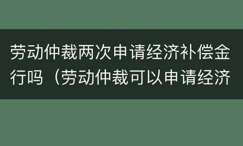 劳动仲裁两次申请经济补偿金行吗（劳动仲裁可以申请经济补偿金吗）