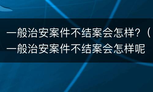 一般治安案件不结案会怎样?（一般治安案件不结案会怎样呢）