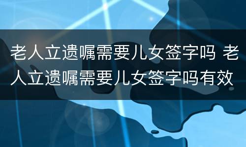 老人立遗嘱需要儿女签字吗 老人立遗嘱需要儿女签字吗有效吗