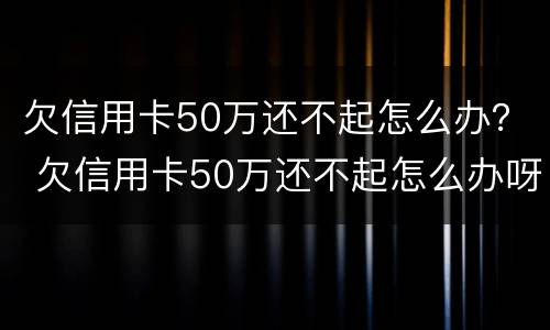 欠信用卡50万还不起怎么办？ 欠信用卡50万还不起怎么办呀