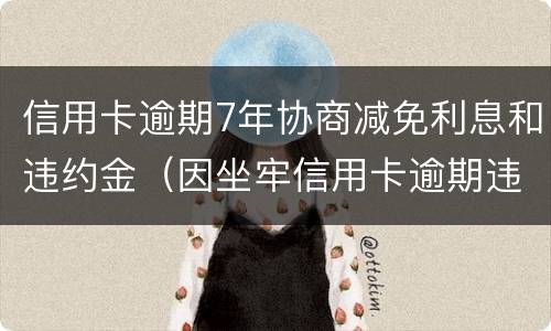 信用卡逾期7年协商减免利息和违约金（因坐牢信用卡逾期违约金可以减免吗）
