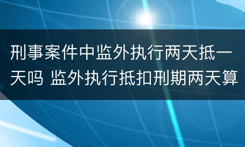 刑事案件中监外执行两天抵一天吗 监外执行抵扣刑期两天算一天
