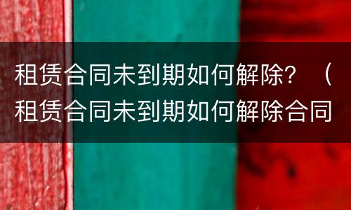 租赁合同未到期如何解除？（租赁合同未到期如何解除合同）