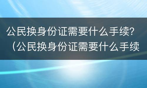 公民换身份证需要什么手续？（公民换身份证需要什么手续吗）